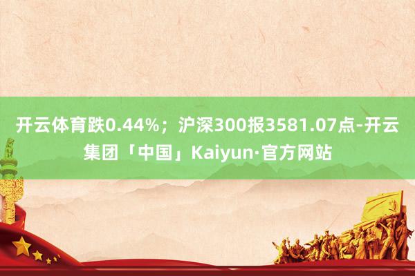 开云体育跌0.44%；沪深300报3581.07点-开云集团「中国」Kaiyun·官方网站