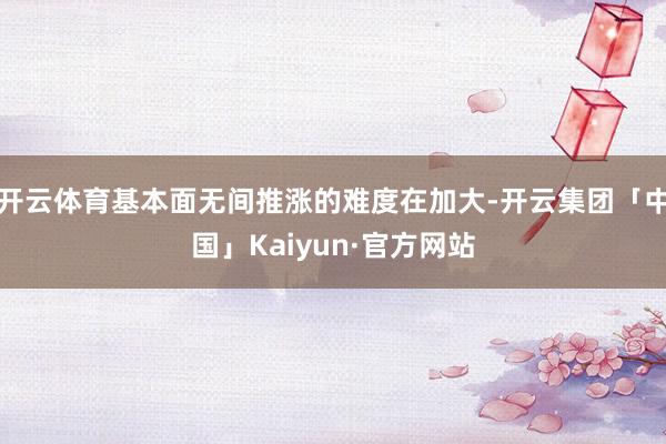 开云体育基本面无间推涨的难度在加大-开云集团「中国」Kaiyun·官方网站
