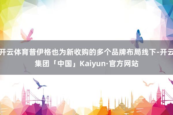 开云体育普伊格也为新收购的多个品牌布局线下-开云集团「中国」Kaiyun·官方网站