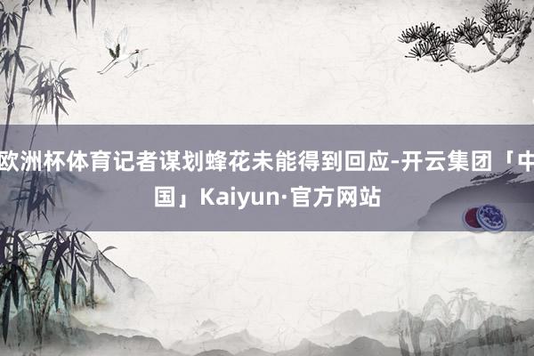 欧洲杯体育记者谋划蜂花未能得到回应-开云集团「中国」Kaiyun·官方网站