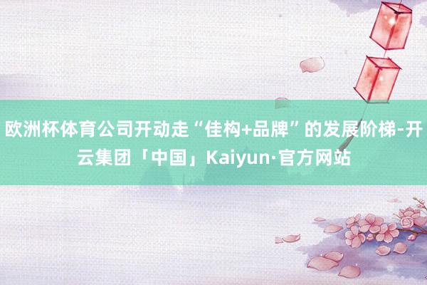 欧洲杯体育公司开动走“佳构+品牌”的发展阶梯-开云集团「中国」Kaiyun·官方网站