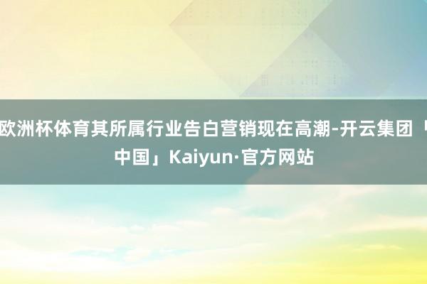 欧洲杯体育其所属行业告白营销现在高潮-开云集团「中国」Kaiyun·官方网站