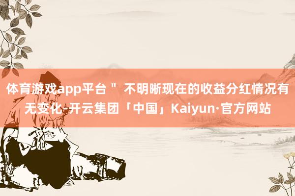 体育游戏app平台＂ 不明晰现在的收益分红情况有无变化-开云集团「中国」Kaiyun·官方网站