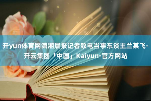 开yun体育网潇湘晨报记者致电当事东谈主兰某飞-开云集团「中国」Kaiyun·官方网站