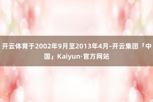 开云体育于2002年9月至2013年4月-开云集团「中国」Kaiyun·官方网站