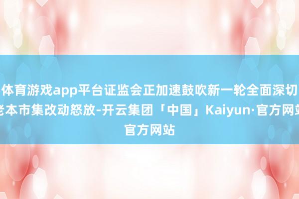 体育游戏app平台证监会正加速鼓吹新一轮全面深切老本市集改动怒放-开云集团「中国」Kaiyun·官方网站
