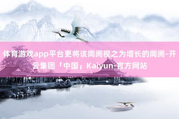 体育游戏app平台更将该阛阓视之为增长的阛阓-开云集团「中国」Kaiyun·官方网站