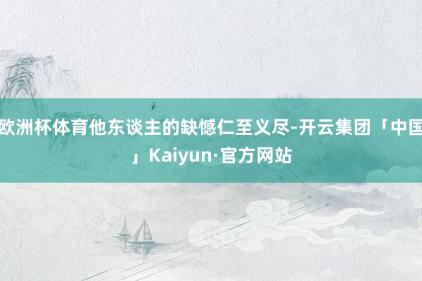 欧洲杯体育他东谈主的缺憾仁至义尽-开云集团「中国」Kaiyun·官方网站
