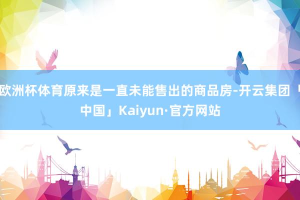 欧洲杯体育原来是一直未能售出的商品房-开云集团「中国」Kaiyun·官方网站