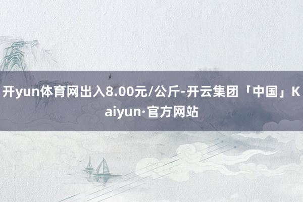 开yun体育网出入8.00元/公斤-开云集团「中国」Kaiyun·官方网站