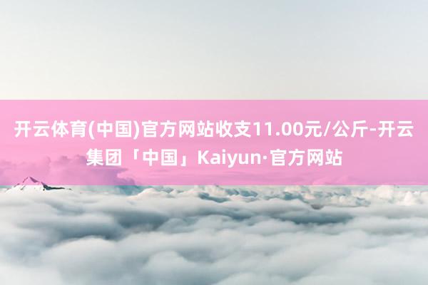 开云体育(中国)官方网站收支11.00元/公斤-开云集团「中国」Kaiyun·官方网站