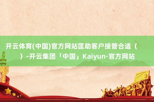 开云体育(中国)官方网站匡助客户接管合适（      ）-开云集团「中国」Kaiyun·官方网站