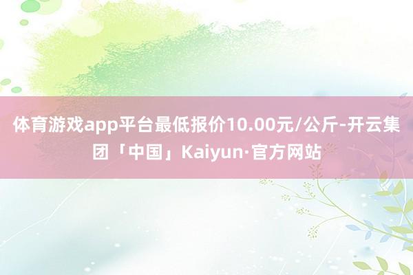 体育游戏app平台最低报价10.00元/公斤-开云集团「中国」Kaiyun·官方网站