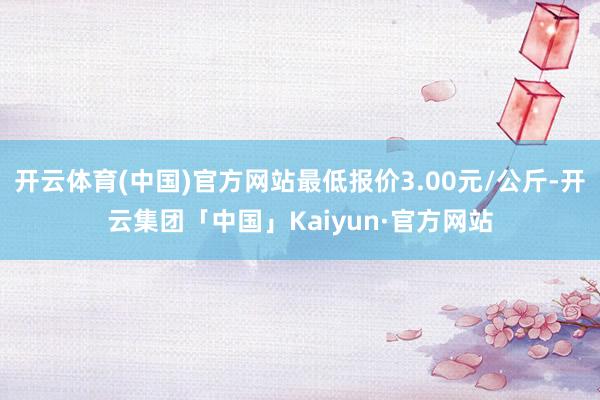 开云体育(中国)官方网站最低报价3.00元/公斤-开云集团「中国」Kaiyun·官方网站