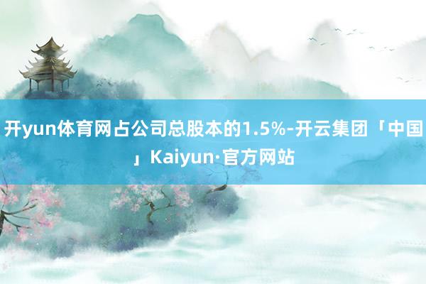 开yun体育网占公司总股本的1.5%-开云集团「中国」Kaiyun·官方网站