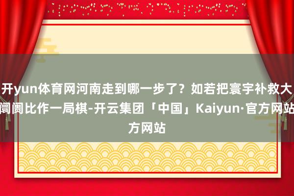 开yun体育网河南走到哪一步了？如若把寰宇补救大阛阓比作一局棋-开云集团「中国」Kaiyun·官方网站