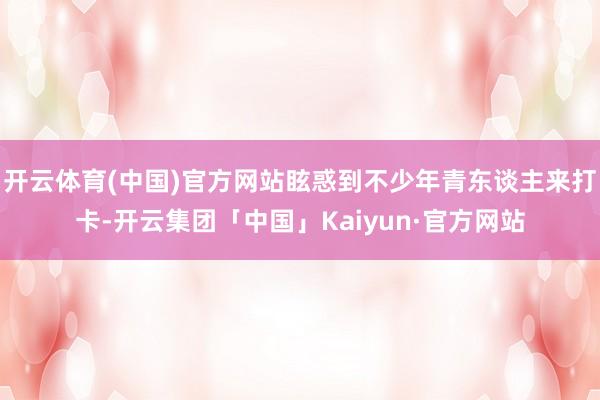 开云体育(中国)官方网站眩惑到不少年青东谈主来打卡-开云集团「中国」Kaiyun·官方网站