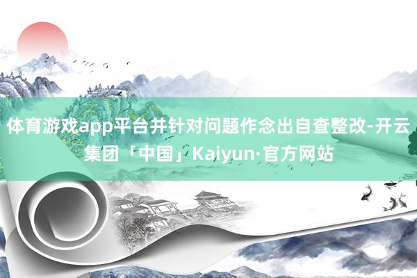 体育游戏app平台并针对问题作念出自查整改-开云集团「中国」Kaiyun·官方网站