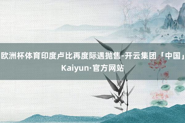 欧洲杯体育印度卢比再度际遇抛售-开云集团「中国」Kaiyun·官方网站