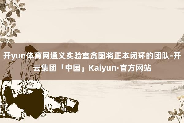 开yun体育网通义实验室贪图将正本闭环的团队-开云集团「中国」Kaiyun·官方网站