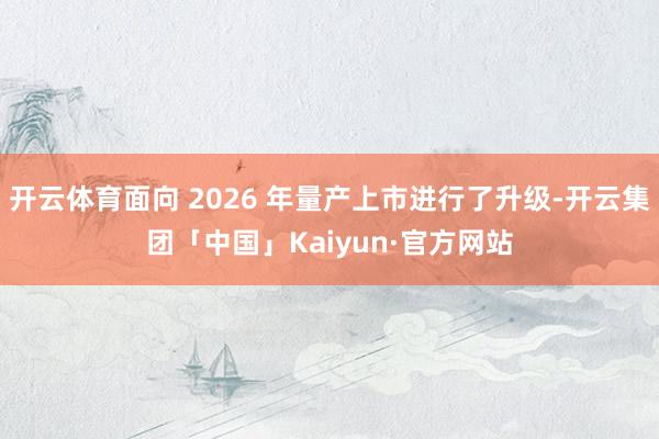 开云体育面向 2026 年量产上市进行了升级-开云集团「中国」Kaiyun·官方网站