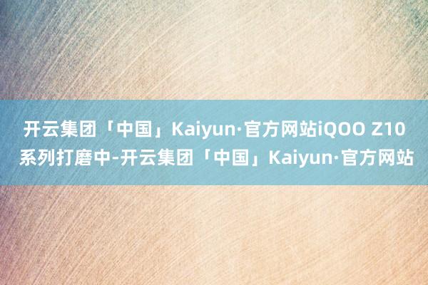 开云集团「中国」Kaiyun·官方网站iQOO Z10 系列打磨中-开云集团「中国」Kaiyun·官方网站