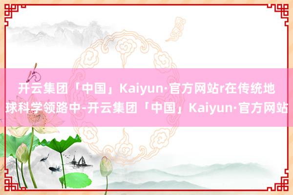 开云集团「中国」Kaiyun·官方网站r　　在传统地球科学领路中-开云集团「中国」Kaiyun·官方网站