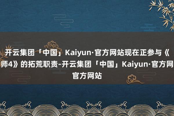 开云集团「中国」Kaiyun·官方网站现在正参与《巫师4》的拓荒职责-开云集团「中国」Kaiyun·官方网站