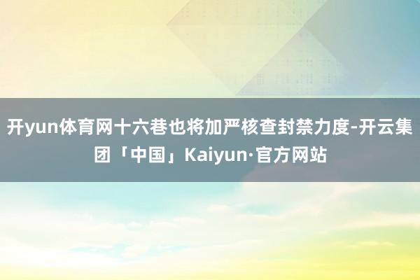 开yun体育网十六巷也将加严核查封禁力度-开云集团「中国」Kaiyun·官方网站