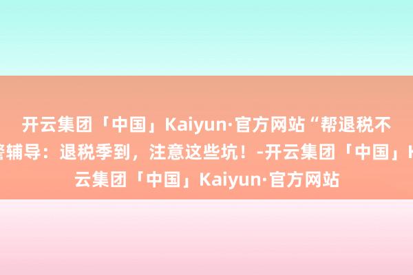 开云集团「中国」Kaiyun·官方网站“帮退税不错退更多”？网警辅导：退税季到，注意这些坑！-开云集团「中国」Kaiyun·官方网站