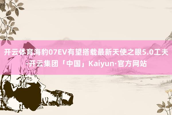 开云体育海豹07EV有望搭载最新天使之眼5.0工夫-开云集团「中国」Kaiyun·官方网站