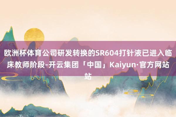 欧洲杯体育公司研发转换的SR604打针液已进入临床教师阶段-开云集团「中国」Kaiyun·官方网站