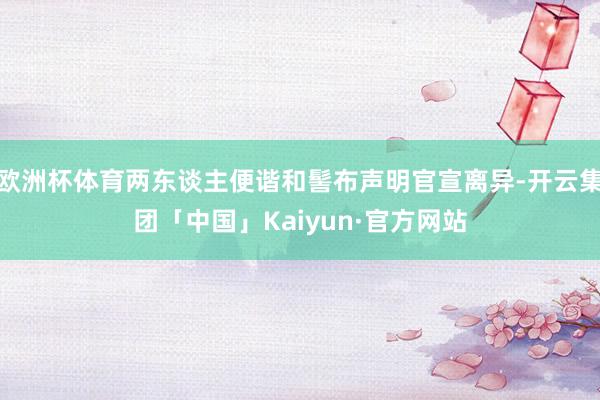 欧洲杯体育两东谈主便谐和髻布声明官宣离异-开云集团「中国」Kaiyun·官方网站