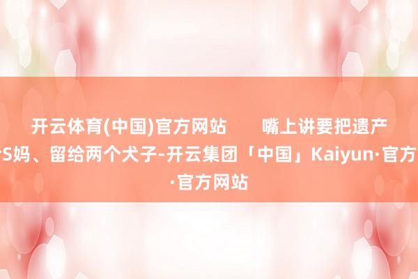 开云体育(中国)官方网站 嘴上讲要把遗产留给S妈、留给两个犬子-开云集团「中国」Kaiyun·官方网站