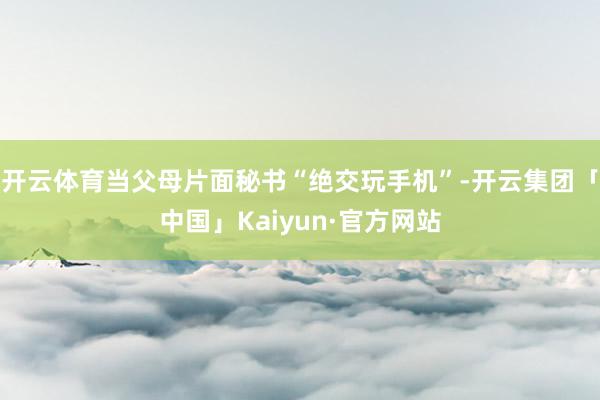 开云体育当父母片面秘书“绝交玩手机”-开云集团「中国」Kaiyun·官方网站