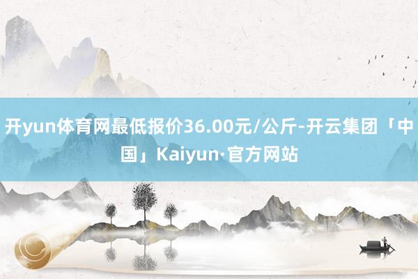 开yun体育网最低报价36.00元/公斤-开云集团「中国」Kaiyun·官方网站