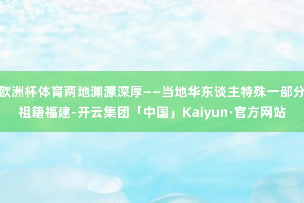 欧洲杯体育两地渊源深厚——当地华东谈主特殊一部分祖籍福建-开云集团「中国」Kaiyun·官方网站