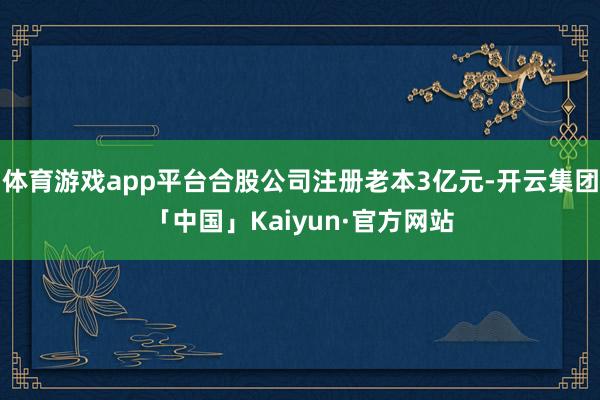 体育游戏app平台合股公司注册老本3亿元-开云集团「中国」Kaiyun·官方网站