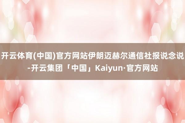 开云体育(中国)官方网站伊朗迈赫尔通信社报说念说-开云集团「中国」Kaiyun·官方网站