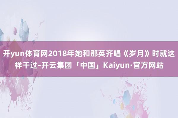 开yun体育网2018年她和那英齐唱《岁月》时就这样干过-开云集团「中国」Kaiyun·官方网站