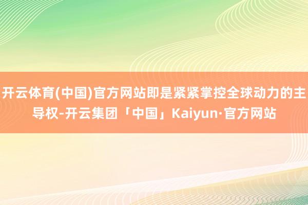 开云体育(中国)官方网站即是紧紧掌控全球动力的主导权-开云集团「中国」Kaiyun·官方网站