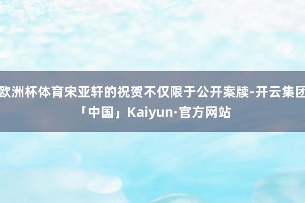 欧洲杯体育宋亚轩的祝贺不仅限于公开案牍-开云集团「中国」Kaiyun·官方网站