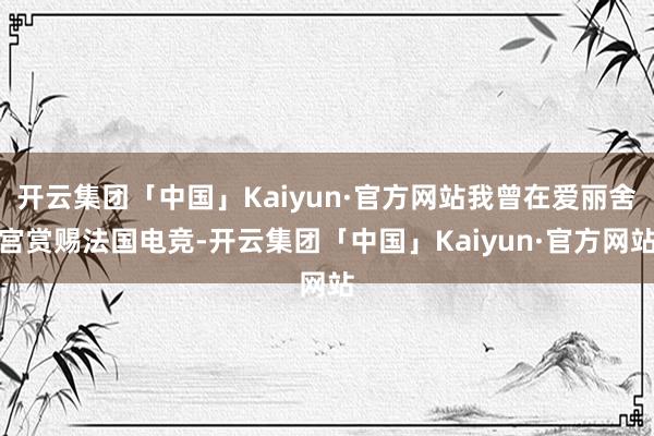 开云集团「中国」Kaiyun·官方网站我曾在爱丽舍宫赏赐法国电竞-开云集团「中国」Kaiyun·官方网站