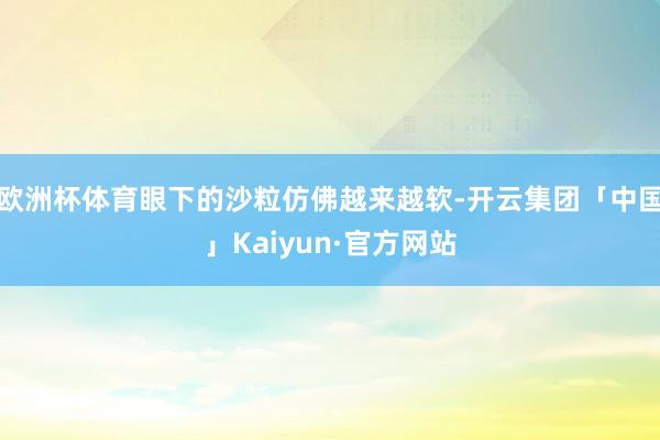 欧洲杯体育眼下的沙粒仿佛越来越软-开云集团「中国」Kaiyun·官方网站