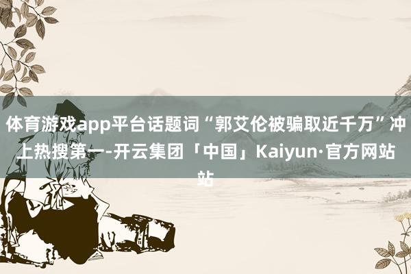 体育游戏app平台话题词“郭艾伦被骗取近千万”冲上热搜第一-开云集团「中国」Kaiyun·官方网站