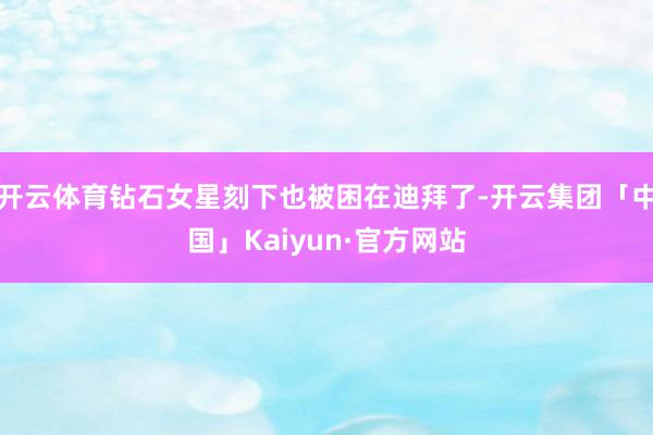 开云体育钻石女星刻下也被困在迪拜了-开云集团「中国」Kaiyun·官方网站