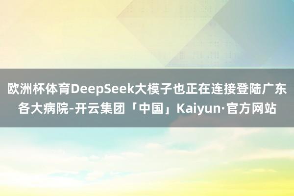 欧洲杯体育DeepSeek大模子也正在连接登陆广东各大病院-开云集团「中国」Kaiyun·官方网站