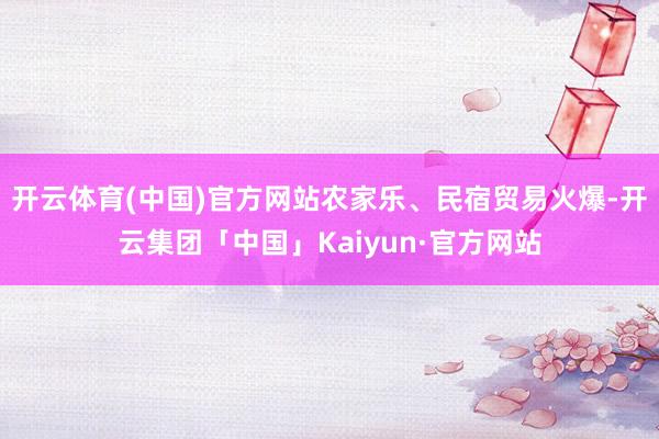 开云体育(中国)官方网站农家乐、民宿贸易火爆-开云集团「中国」Kaiyun·官方网站