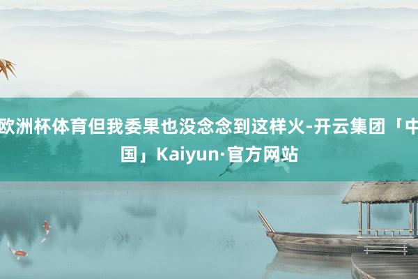 欧洲杯体育但我委果也没念念到这样火-开云集团「中国」Kaiyun·官方网站