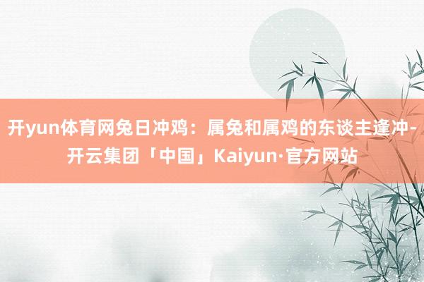 开yun体育网兔日冲鸡：属兔和属鸡的东谈主逢冲-开云集团「中国」Kaiyun·官方网站